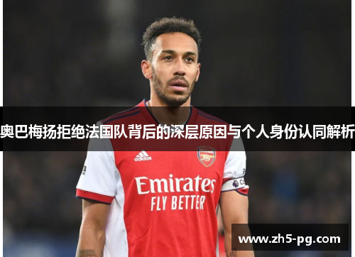 奥巴梅扬拒绝法国队背后的深层原因与个人身份认同解析
