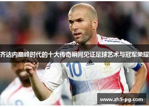 齐达内巅峰时代的十大传奇瞬间见证足球艺术与冠军荣耀