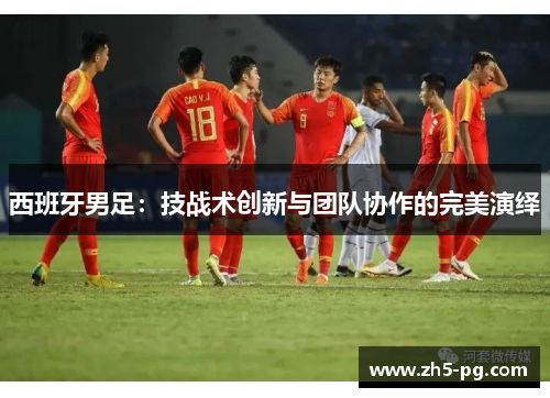 西班牙男足：技战术创新与团队协作的完美演绎